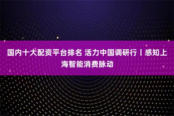 国内十大配资平台排名 活力中国调研行丨感知上海智能消费脉动