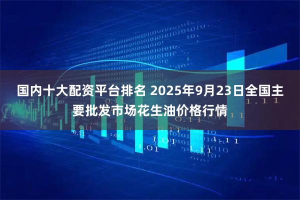国内十大配资平台排名 2025年9月23日全国主要批发市场花生油价格行情