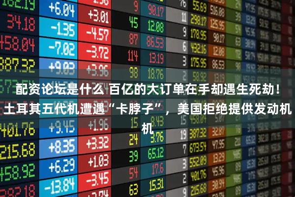 配资论坛是什么 百亿的大订单在手却遇生死劫！土耳其五代机遭遇“卡脖子”，美国拒绝提供发动机