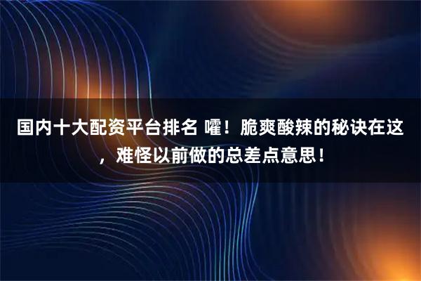 国内十大配资平台排名 嚯！脆爽酸辣的秘诀在这，难怪以前做的总差点意思！