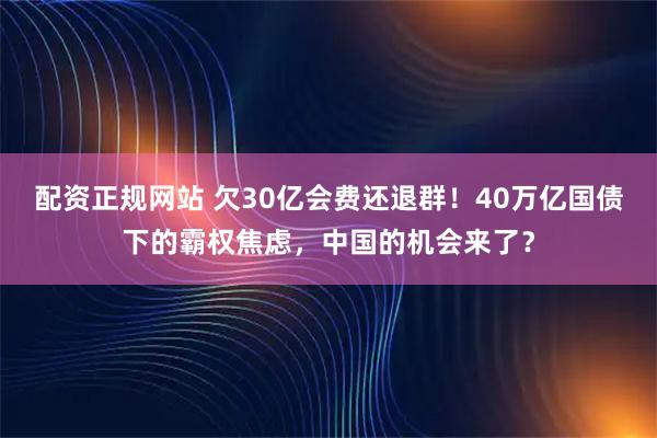 配资正规网站 欠30亿会费还退群！40万亿国债下的霸权焦虑，中国的机会来了？