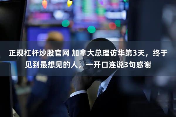 正规杠杆炒股官网 加拿大总理访华第3天，终于见到最想见的人，一开口连说3句感谢