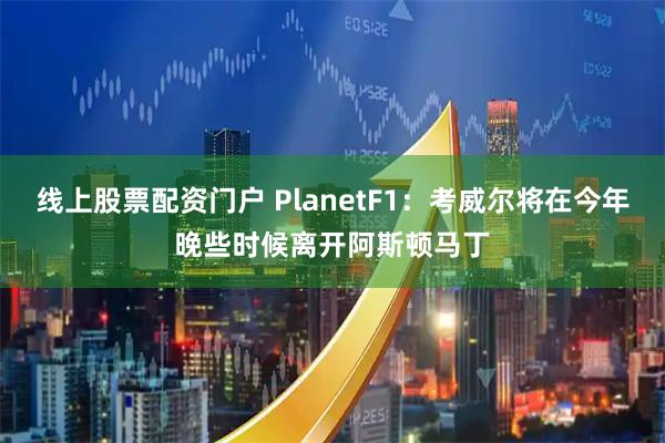 线上股票配资门户 PlanetF1：考威尔将在今年晚些时候离开阿斯顿马丁