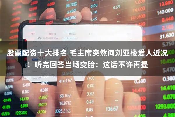 股票配资十大排名 毛主席突然问刘亚楼爱人近况！听完回答当场变脸：这话不许再提