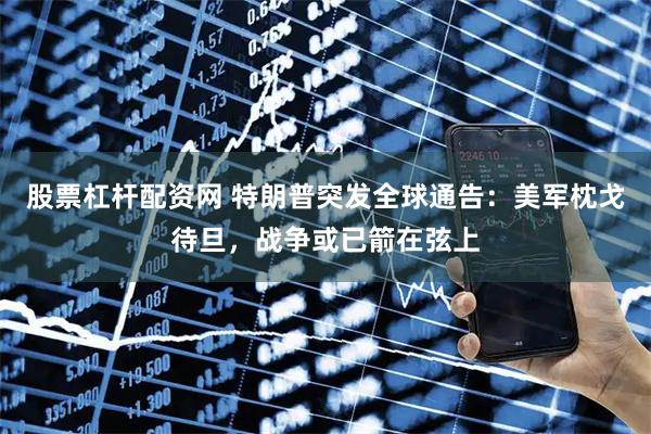 股票杠杆配资网 特朗普突发全球通告：美军枕戈待旦，战争或已箭在弦上