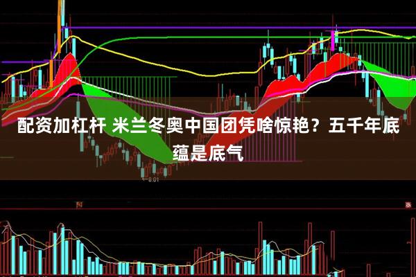 配资加杠杆 米兰冬奥中国团凭啥惊艳？五千年底蕴是底气