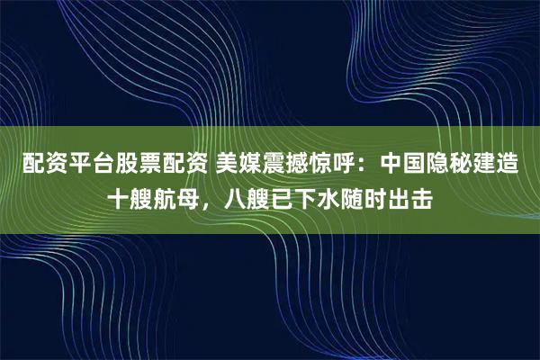 配资平台股票配资 美媒震撼惊呼：中国隐秘建造十艘航母，八艘已下水随时出击