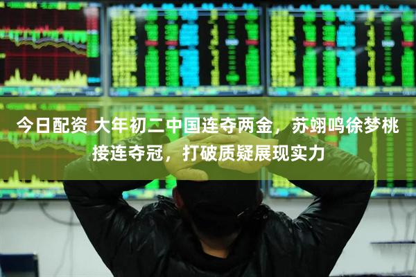 今日配资 大年初二中国连夺两金，苏翊鸣徐梦桃接连夺冠，打破质疑展现实力