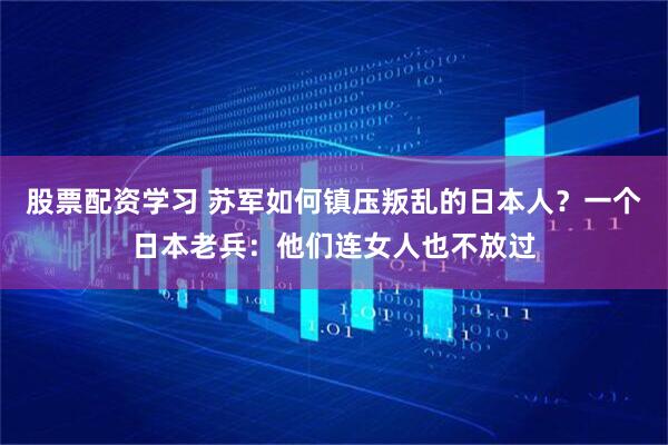 股票配资学习 苏军如何镇压叛乱的日本人？一个日本老兵：他们连女人也不放过