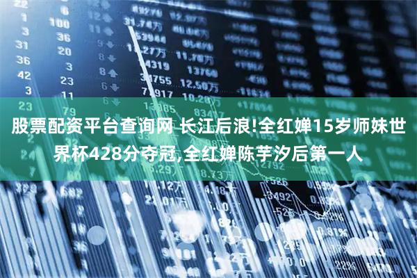 股票配资平台查询网 长江后浪!全红婵15岁师妹世界杯428分夺冠,全红婵陈芋汐后第一人