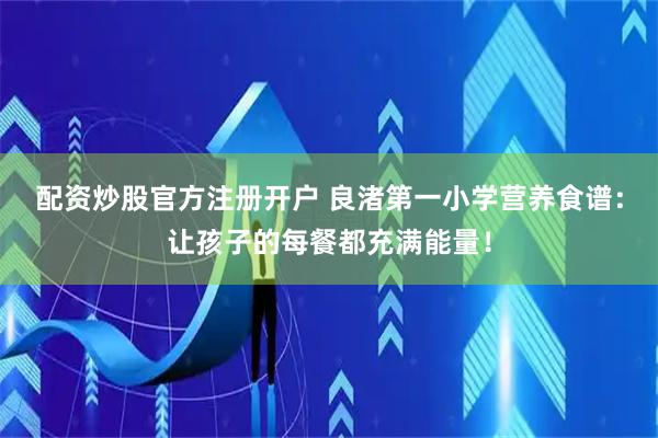 配资炒股官方注册开户 良渚第一小学营养食谱：让孩子的每餐都充满能量！