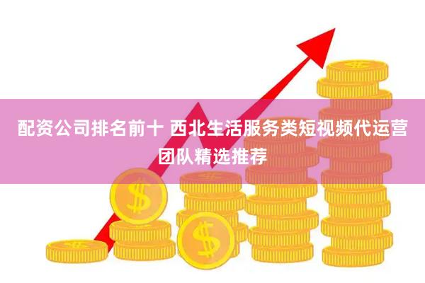 配资公司排名前十 西北生活服务类短视频代运营团队精选推荐