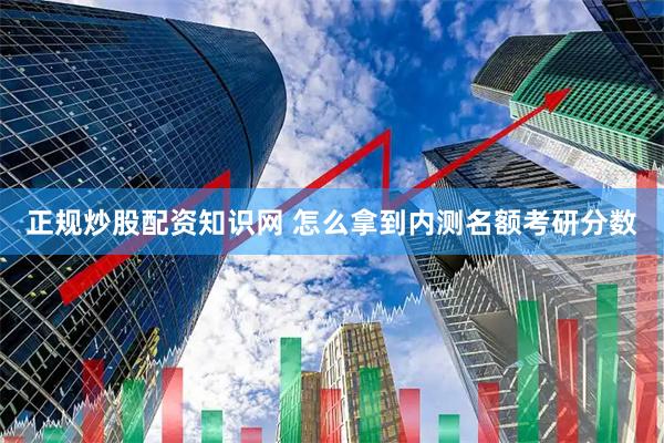正规炒股配资知识网 怎么拿到内测名额考研分数