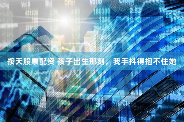 按天股票配资 孩子出生那刻，我手抖得抱不住她