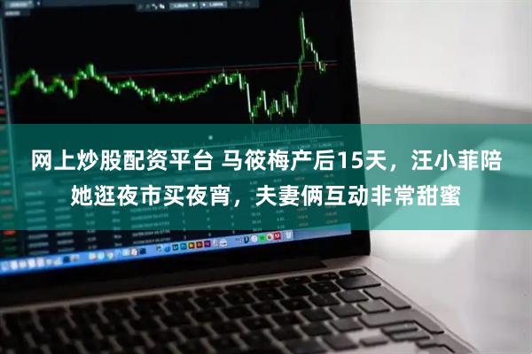 网上炒股配资平台 马筱梅产后15天，汪小菲陪她逛夜市买夜宵，夫妻俩互动非常甜蜜
