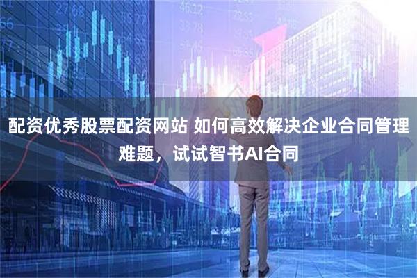 配资优秀股票配资网站 如何高效解决企业合同管理难题，试试智书AI合同