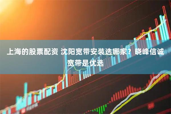 上海的股票配资 沈阳宽带安装选哪家？晓峰信诚宽带是优选