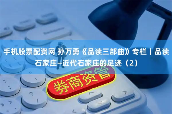 手机股票配资网 孙万勇《品读三部曲》专栏丨品读石家庄—近代石家庄的足迹（2）