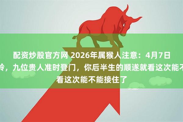 配资炒股官方网 2026年属猴人注意：4月7日是个分水岭，九位贵人准时登门，你后半生的顺遂就看这次能不能接住了
