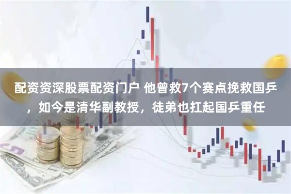 配资资深股票配资门户 他曾救7个赛点挽救国乒，如今是清华副教授，徒弟也扛起国乒重任