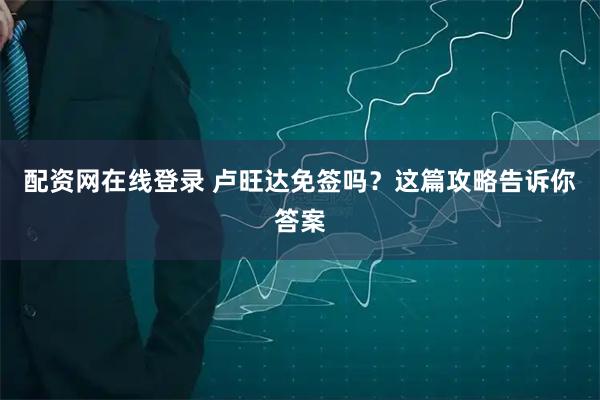 配资网在线登录 卢旺达免签吗？这篇攻略告诉你答案