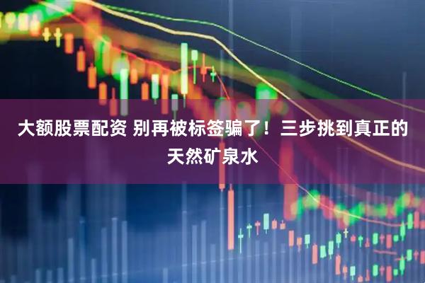 大额股票配资 别再被标签骗了！三步挑到真正的天然矿泉水